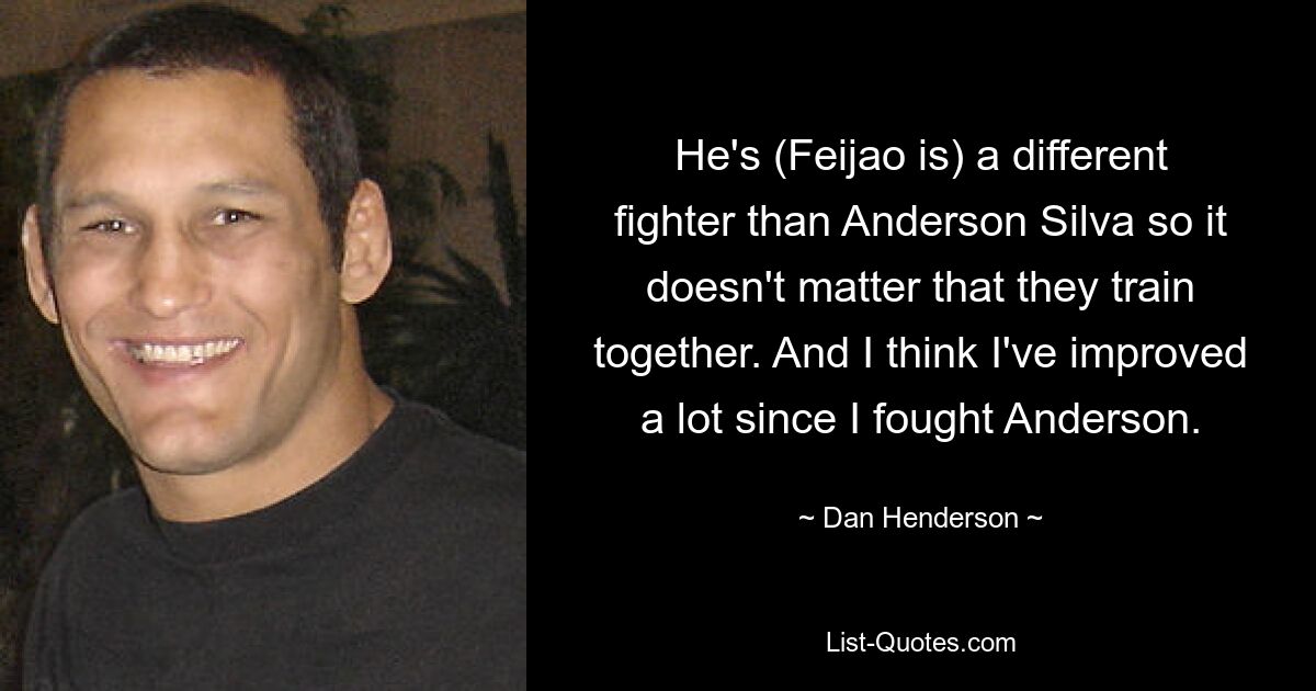 He's (Feijao is) a different fighter than Anderson Silva so it doesn't matter that they train together. And I think I've improved a lot since I fought Anderson. — © Dan Henderson