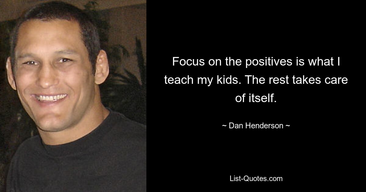 Focus on the positives is what I teach my kids. The rest takes care of itself. — © Dan Henderson