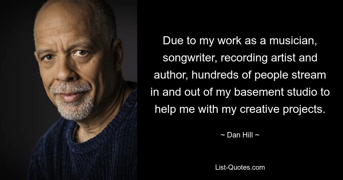 Due to my work as a musician, songwriter, recording artist and author, hundreds of people stream in and out of my basement studio to help me with my creative projects. — © Dan Hill