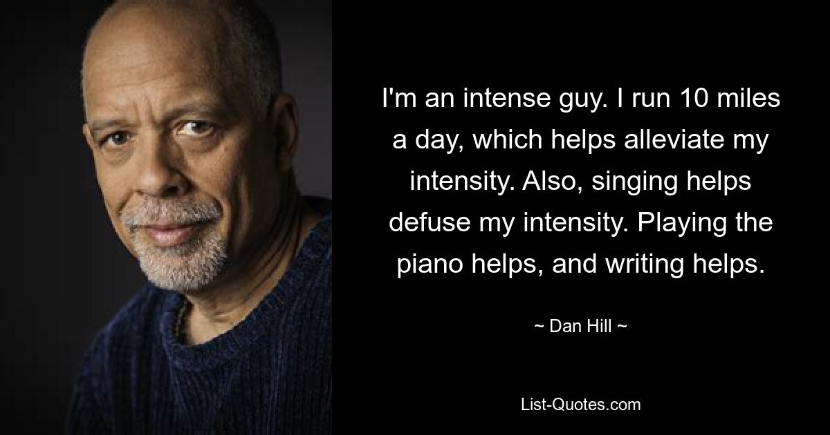 I'm an intense guy. I run 10 miles a day, which helps alleviate my intensity. Also, singing helps defuse my intensity. Playing the piano helps, and writing helps. — © Dan Hill