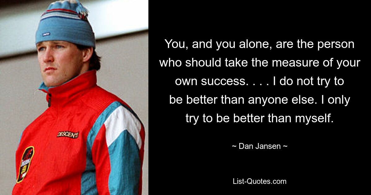 You, and you alone, are the person who should take the measure of your own success. . . . I do not try to be better than anyone else. I only try to be better than myself. — © Dan Jansen