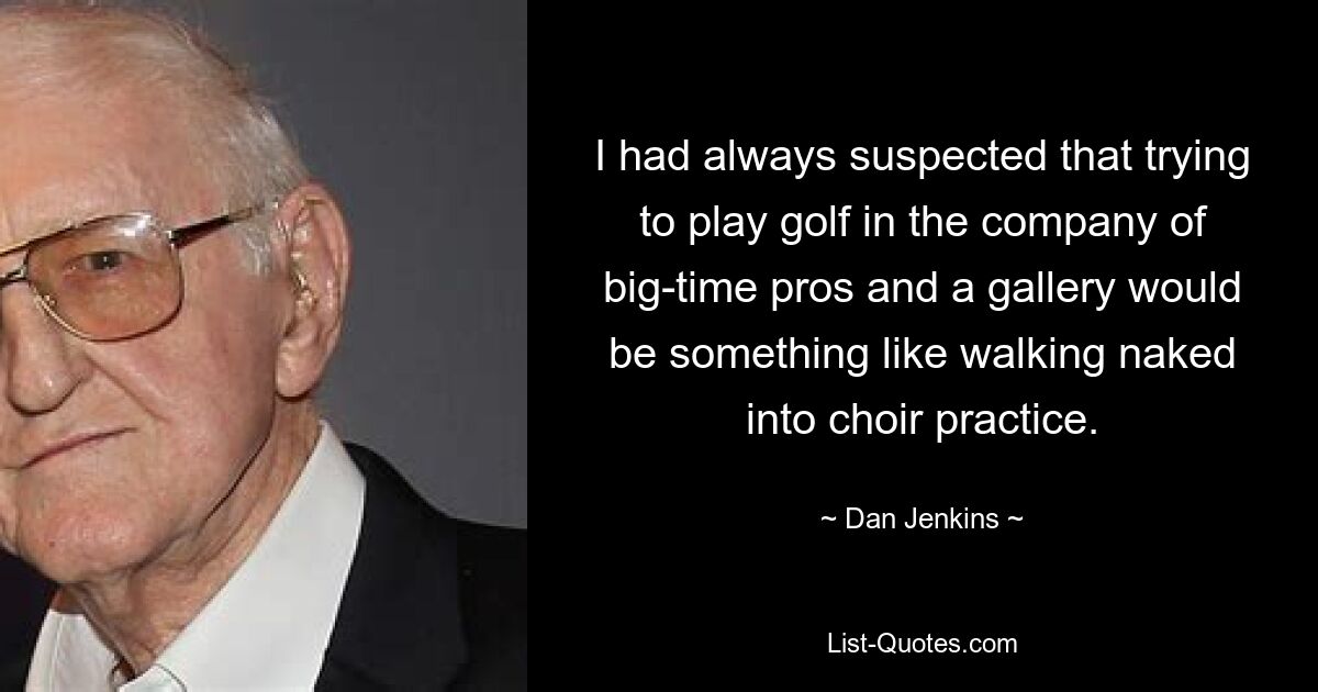 I had always suspected that trying to play golf in the company of big-time pros and a gallery would be something like walking naked into choir practice. — © Dan Jenkins