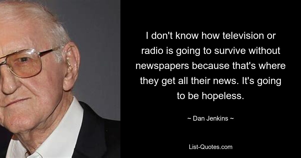 I don't know how television or radio is going to survive without newspapers because that's where they get all their news. It's going to be hopeless. — © Dan Jenkins