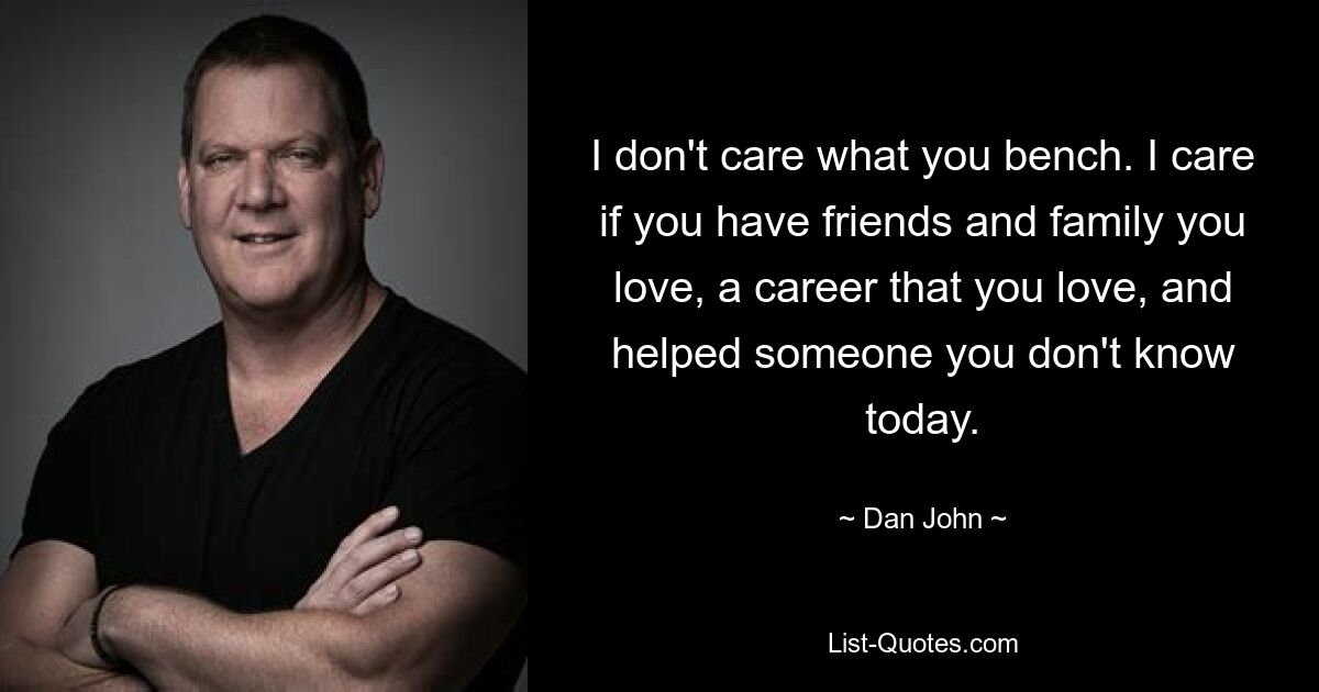 I don't care what you bench. I care if you have friends and family you love, a career that you love, and helped someone you don't know today. — © Dan John