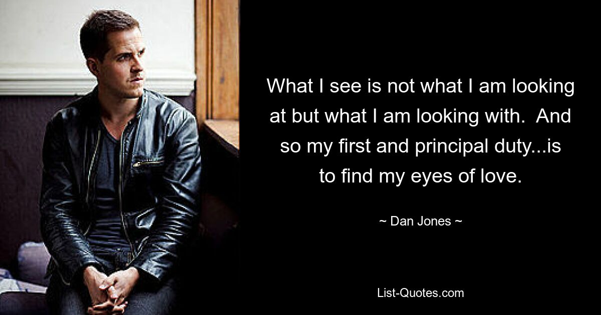 What I see is not what I am looking at but what I am looking with.  And so my first and principal duty...is to find my eyes of love. — © Dan Jones