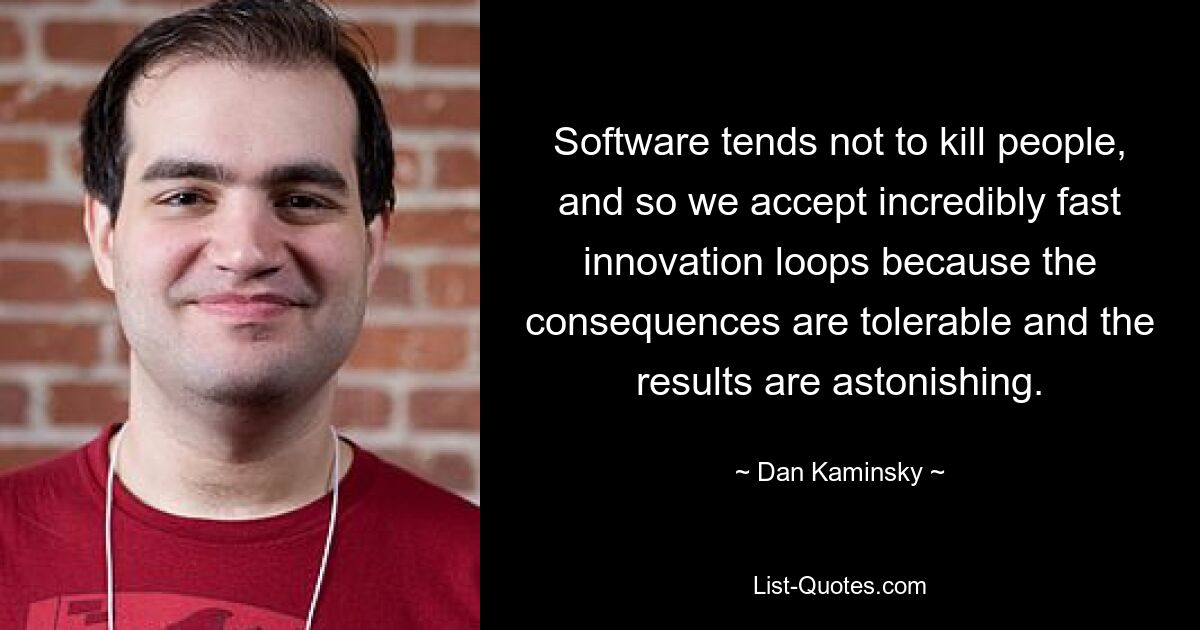 Software tends not to kill people, and so we accept incredibly fast innovation loops because the consequences are tolerable and the results are astonishing. — © Dan Kaminsky