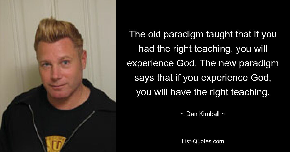 The old paradigm taught that if you had the right teaching, you will experience God. The new paradigm says that if you experience God, you will have the right teaching. — © Dan Kimball