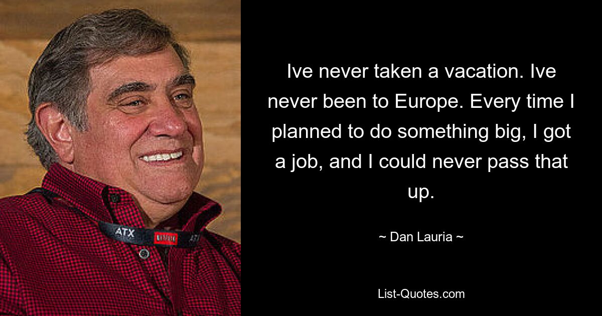 Ive never taken a vacation. Ive never been to Europe. Every time I planned to do something big, I got a job, and I could never pass that up. — © Dan Lauria