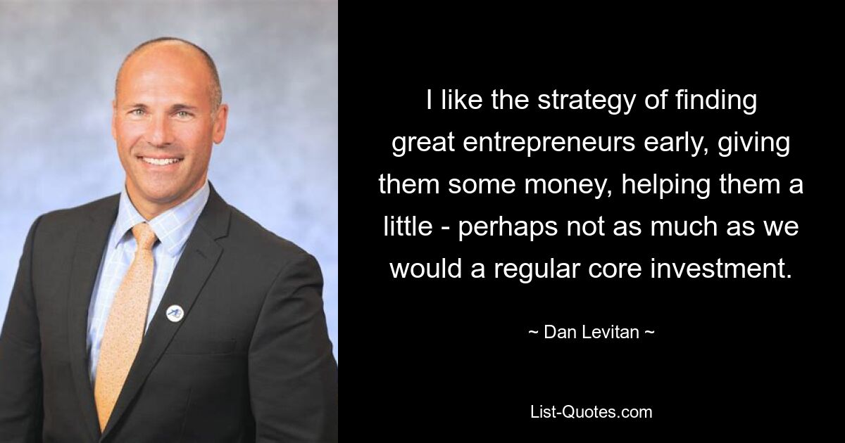 I like the strategy of finding great entrepreneurs early, giving them some money, helping them a little - perhaps not as much as we would a regular core investment. — © Dan Levitan