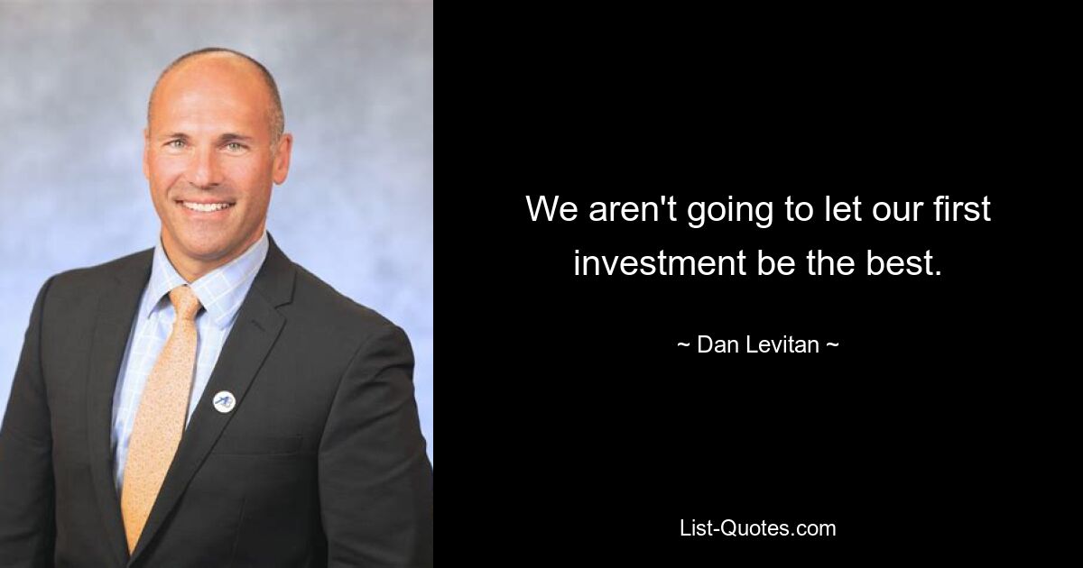 We aren't going to let our first investment be the best. — © Dan Levitan