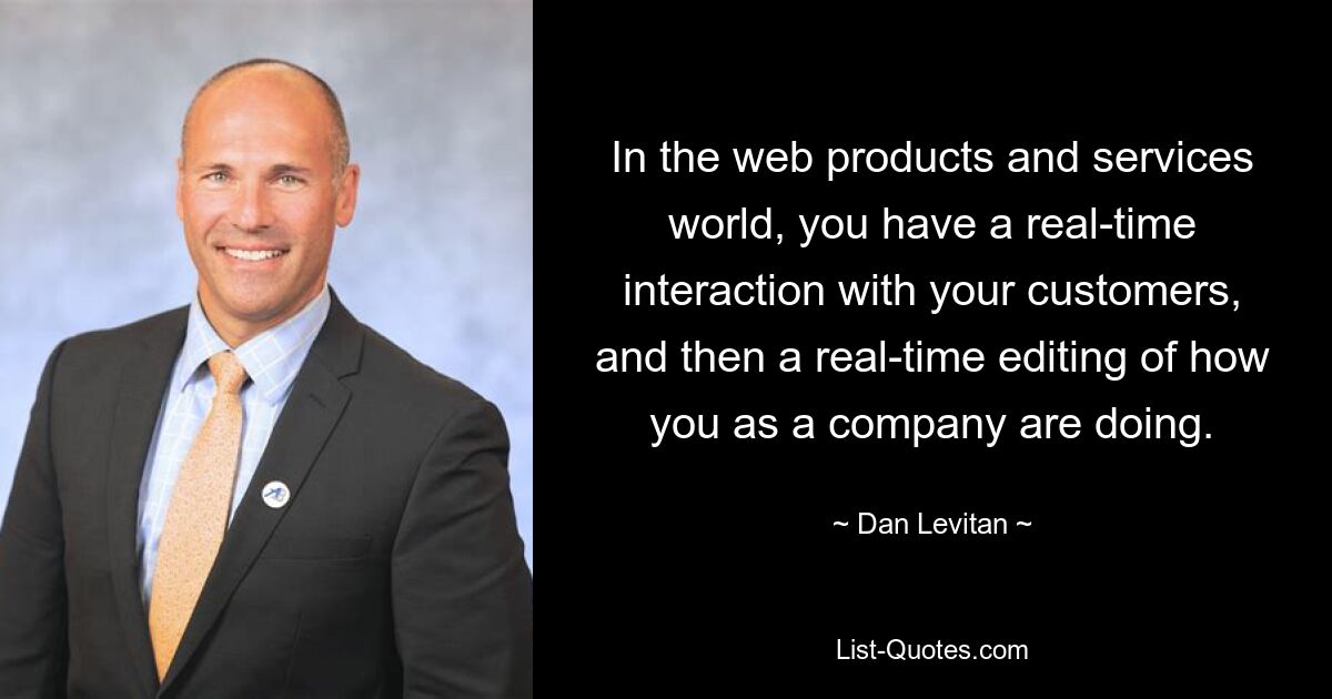 In the web products and services world, you have a real-time interaction with your customers, and then a real-time editing of how you as a company are doing. — © Dan Levitan