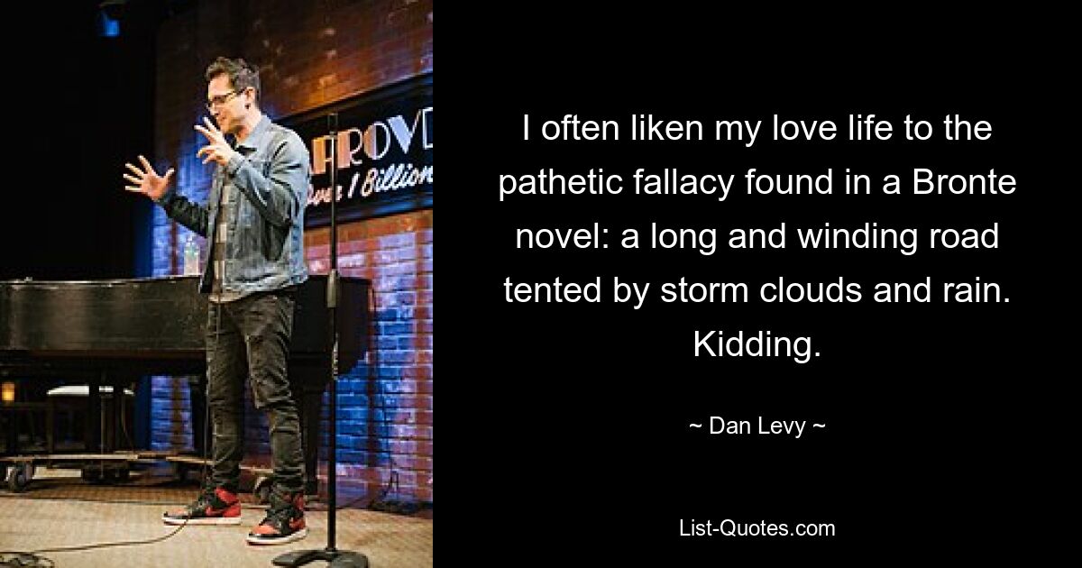 I often liken my love life to the pathetic fallacy found in a Bronte novel: a long and winding road tented by storm clouds and rain. Kidding. — © Dan Levy