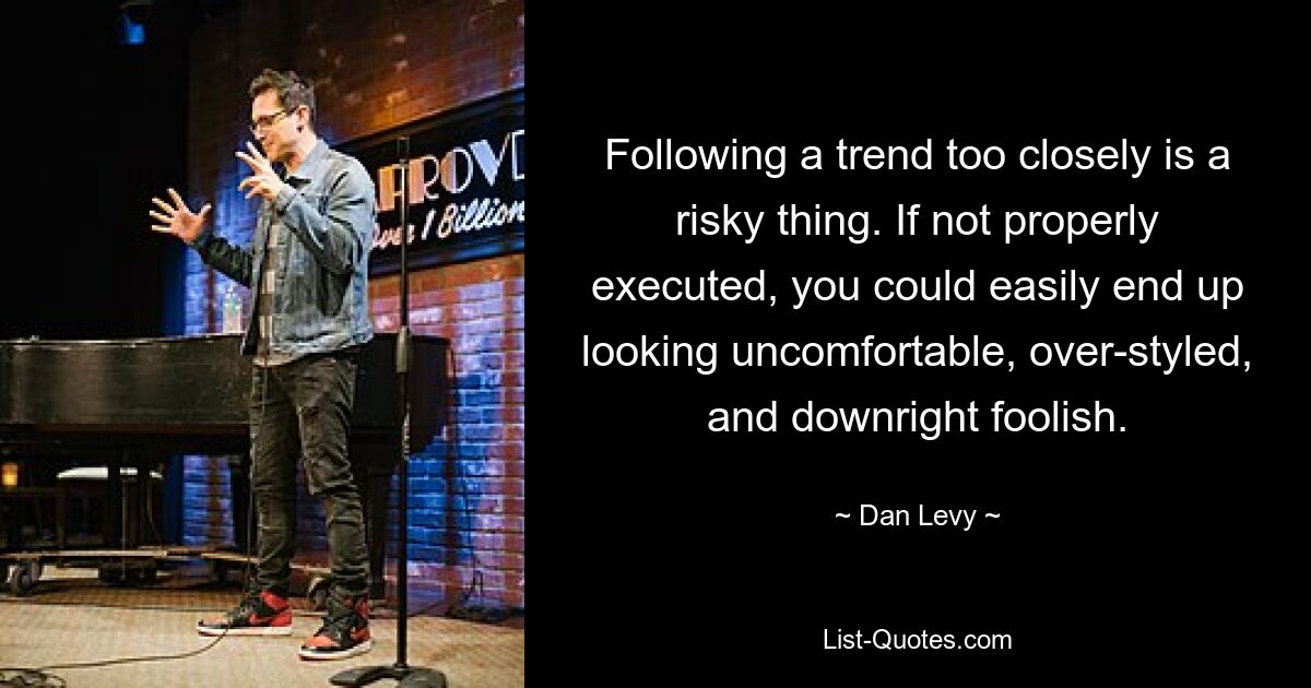 Following a trend too closely is a risky thing. If not properly executed, you could easily end up looking uncomfortable, over-styled, and downright foolish. — © Dan Levy