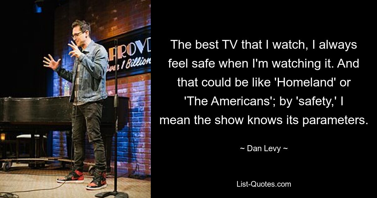 The best TV that I watch, I always feel safe when I'm watching it. And that could be like 'Homeland' or 'The Americans'; by 'safety,' I mean the show knows its parameters. — © Dan Levy