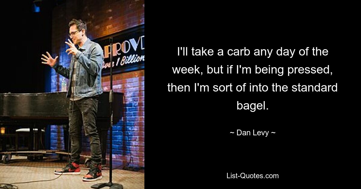 I'll take a carb any day of the week, but if I'm being pressed, then I'm sort of into the standard bagel. — © Dan Levy