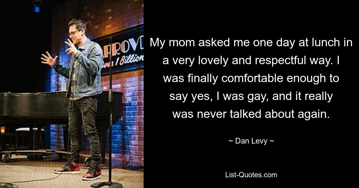 My mom asked me one day at lunch in a very lovely and respectful way. I was finally comfortable enough to say yes, I was gay, and it really was never talked about again. — © Dan Levy