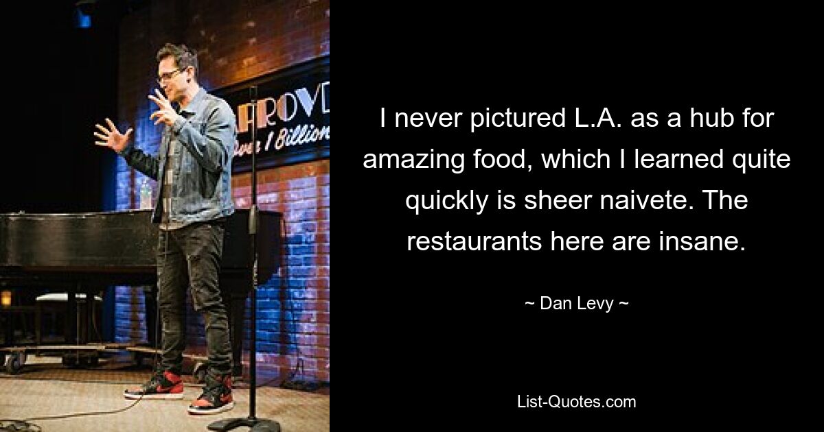 I never pictured L.A. as a hub for amazing food, which I learned quite quickly is sheer naivete. The restaurants here are insane. — © Dan Levy