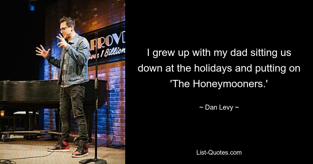 I grew up with my dad sitting us down at the holidays and putting on 'The Honeymooners.' — © Dan Levy