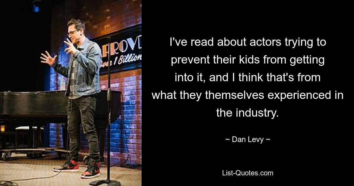 I've read about actors trying to prevent their kids from getting into it, and I think that's from what they themselves experienced in the industry. — © Dan Levy