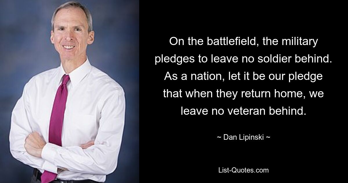 On the battlefield, the military pledges to leave no soldier behind. As a nation, let it be our pledge that when they return home, we leave no veteran behind. — © Dan Lipinski