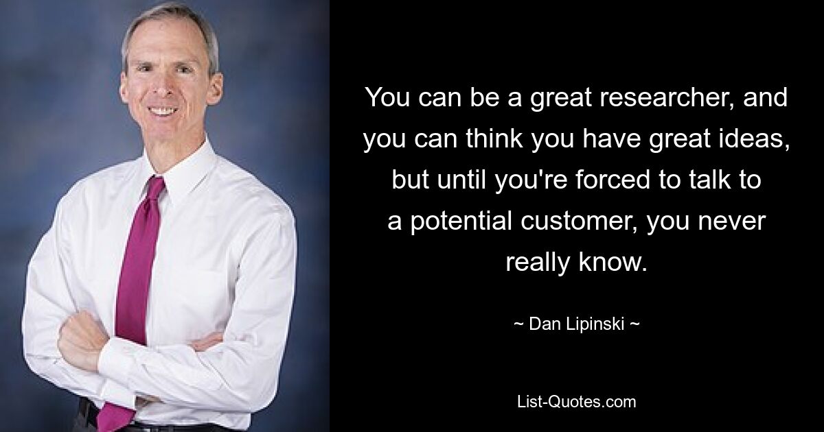 You can be a great researcher, and you can think you have great ideas, but until you're forced to talk to a potential customer, you never really know. — © Dan Lipinski