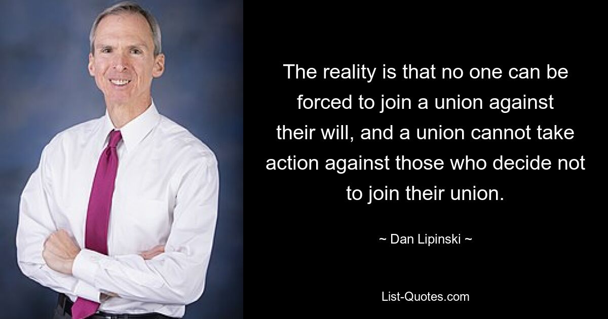 The reality is that no one can be forced to join a union against their will, and a union cannot take action against those who decide not to join their union. — © Dan Lipinski