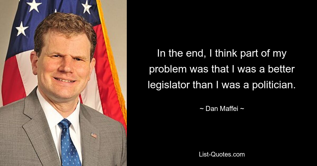 In the end, I think part of my problem was that I was a better legislator than I was a politician. — © Dan Maffei