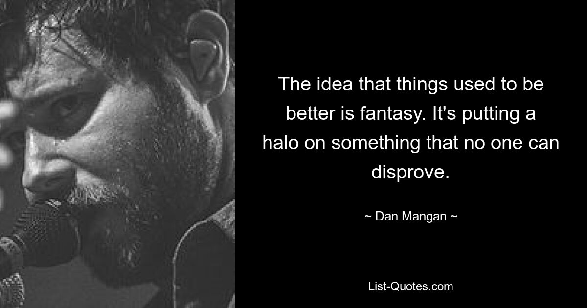 The idea that things used to be better is fantasy. It's putting a halo on something that no one can disprove. — © Dan Mangan