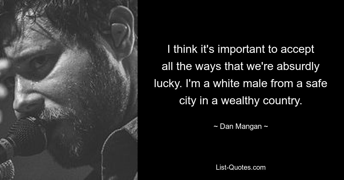 I think it's important to accept all the ways that we're absurdly lucky. I'm a white male from a safe city in a wealthy country. — © Dan Mangan