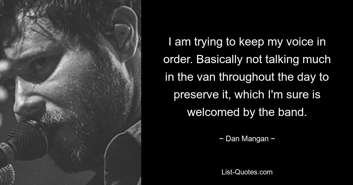 I am trying to keep my voice in order. Basically not talking much in the van throughout the day to preserve it, which I'm sure is welcomed by the band. — © Dan Mangan