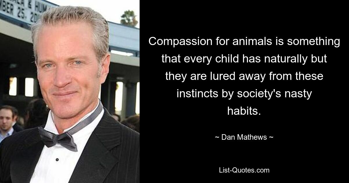 Compassion for animals is something that every child has naturally but they are lured away from these instincts by society's nasty habits. — © Dan Mathews