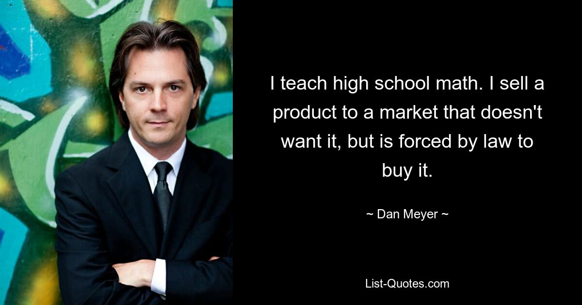 I teach high school math. I sell a product to a market that doesn't want it, but is forced by law to buy it. — © Dan Meyer