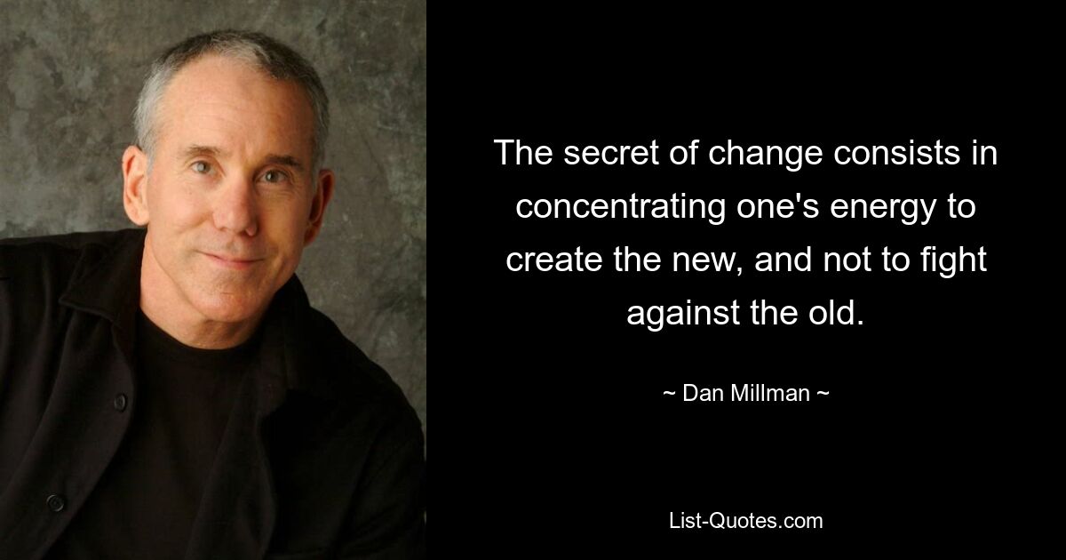 The secret of change consists in concentrating one's energy to create the new, and not to fight against the old. — © Dan Millman