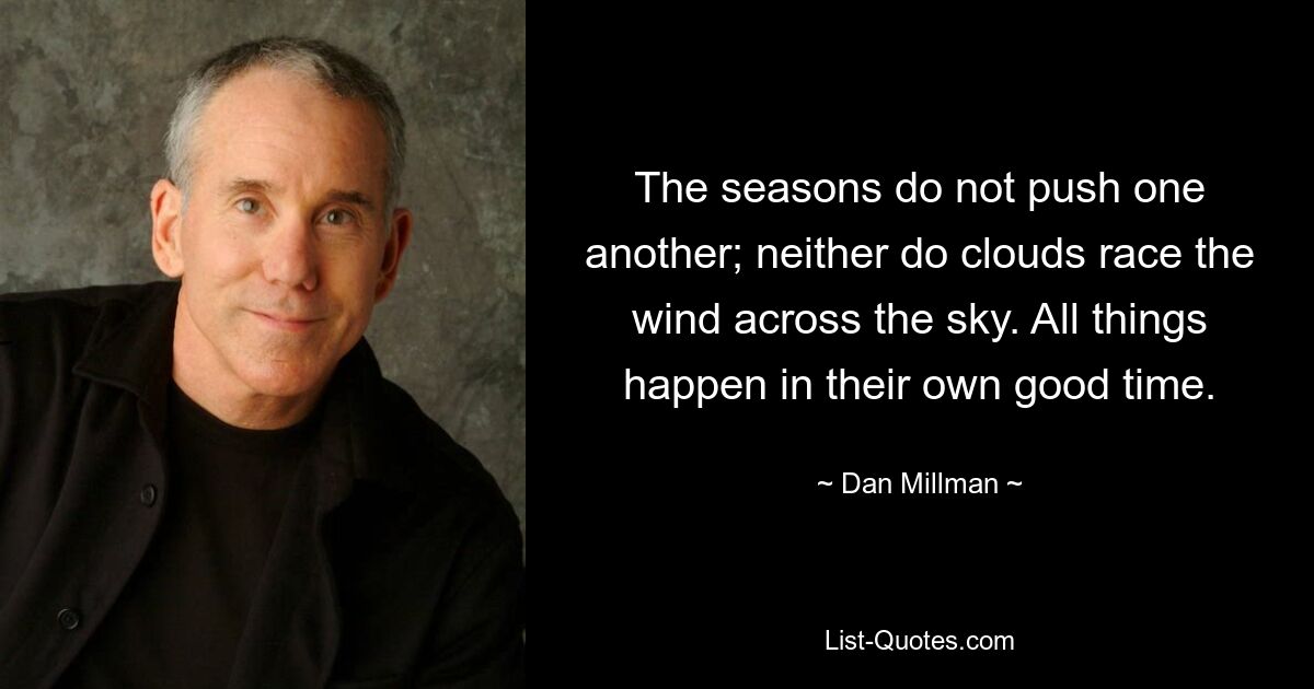 The seasons do not push one another; neither do clouds race the wind across the sky. All things happen in their own good time. — © Dan Millman