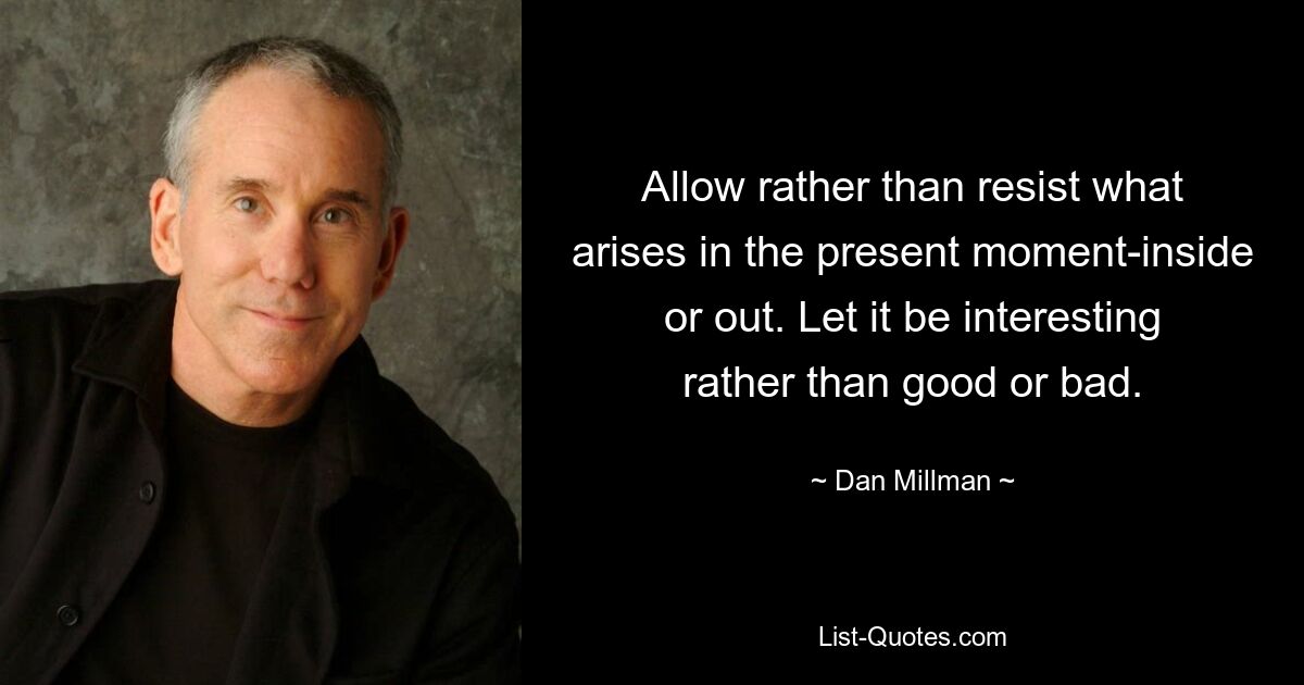 Allow rather than resist what arises in the present moment-inside or out. Let it be interesting rather than good or bad. — © Dan Millman