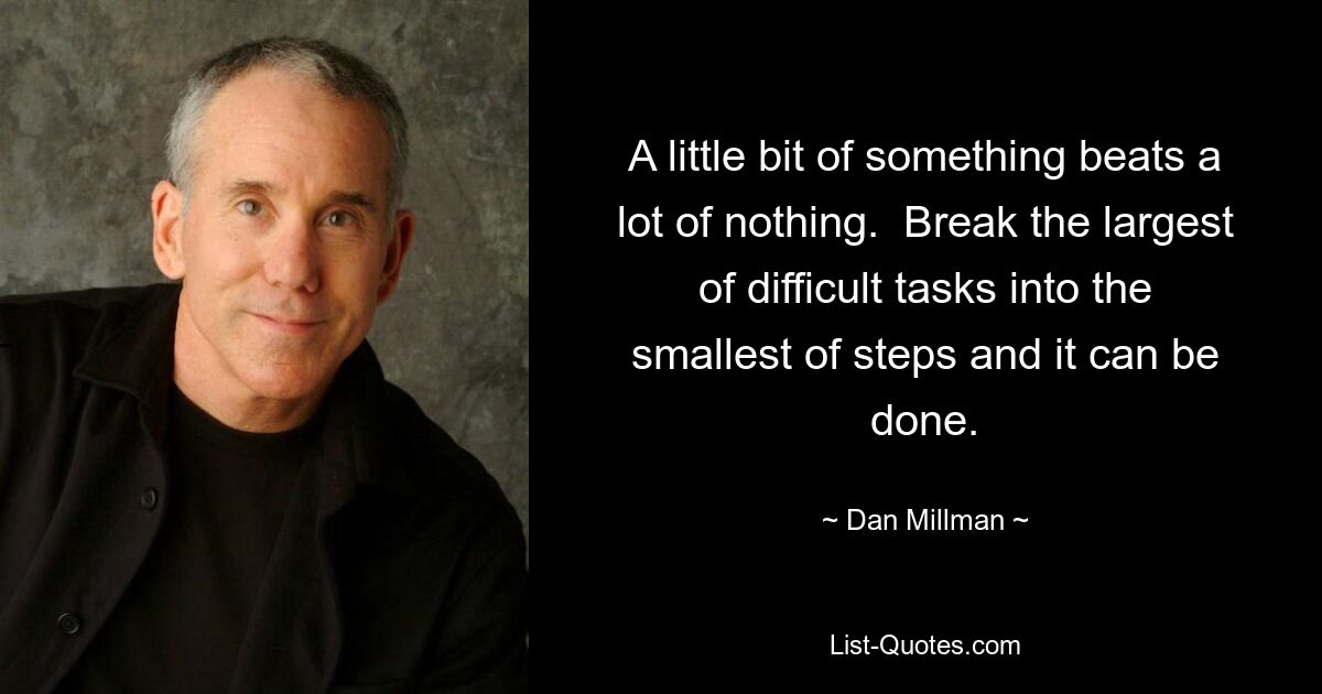 A little bit of something beats a lot of nothing.  Break the largest of difficult tasks into the smallest of steps and it can be done. — © Dan Millman