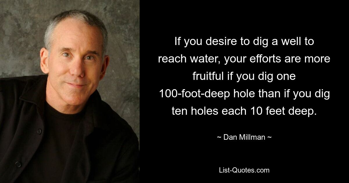 If you desire to dig a well to reach water, your efforts are more fruitful if you dig one 100-foot-deep hole than if you dig ten holes each 10 feet deep. — © Dan Millman