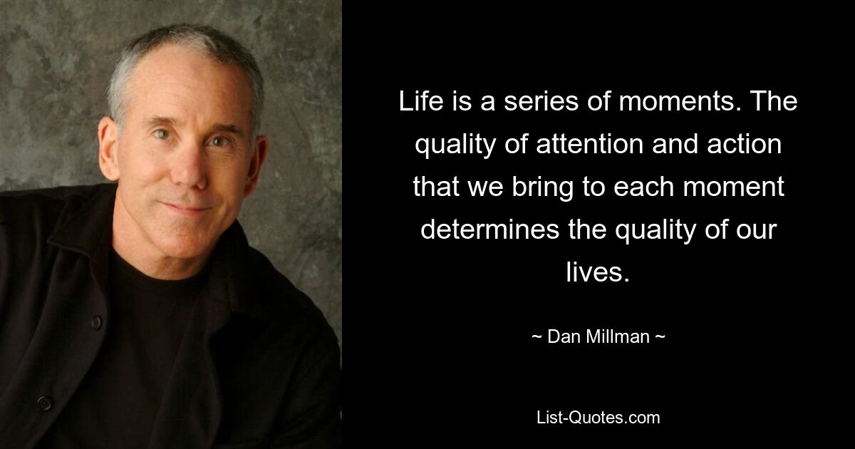 Life is a series of moments. The quality of attention and action that we bring to each moment determines the quality of our lives. — © Dan Millman