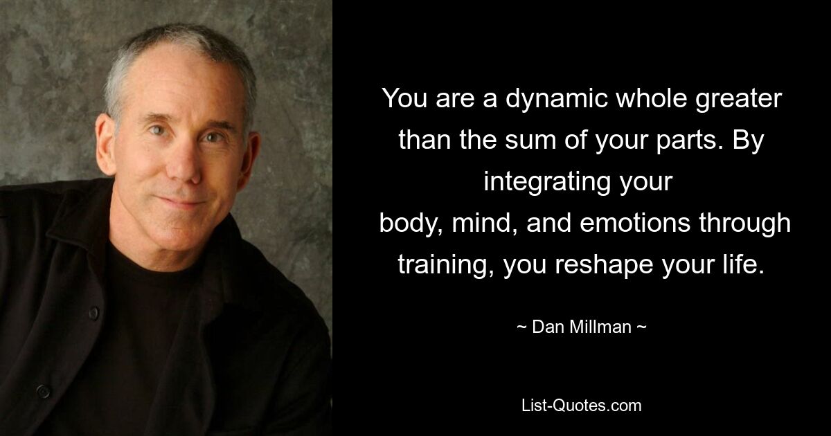 You are a dynamic whole greater than the sum of your parts. By integrating your 
 body, mind, and emotions through training, you reshape your life. — © Dan Millman