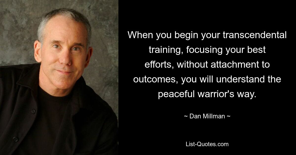 When you begin your transcendental training, focusing your best efforts, without attachment to outcomes, you will understand the peaceful warrior's way. — © Dan Millman