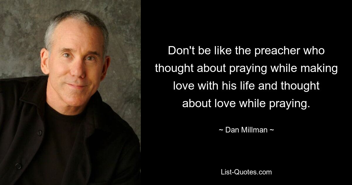 Don't be like the preacher who thought about praying while making love with his life and thought about love while praying. — © Dan Millman