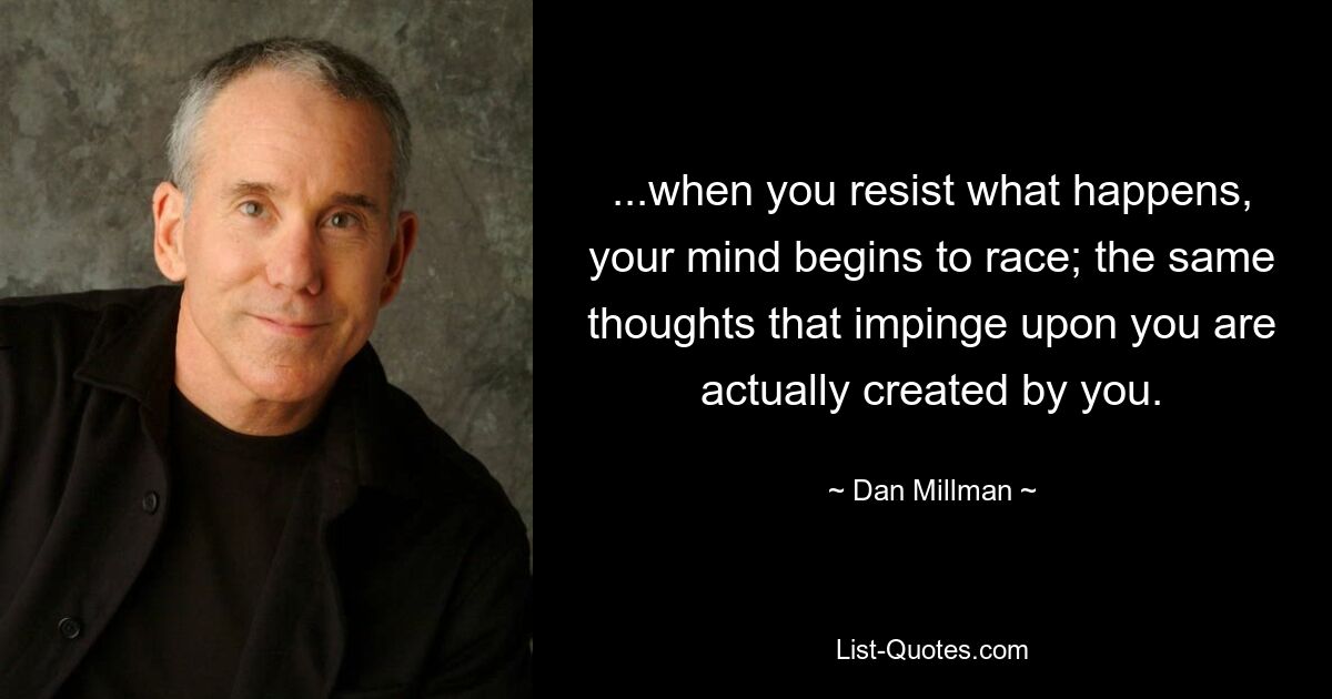 ...when you resist what happens, your mind begins to race; the same thoughts that impinge upon you are actually created by you. — © Dan Millman