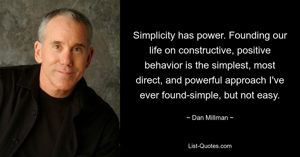 Simplicity has power. Founding our life on constructive, positive behavior is the simplest, most direct, and powerful approach I've ever found-simple, but not easy. — © Dan Millman