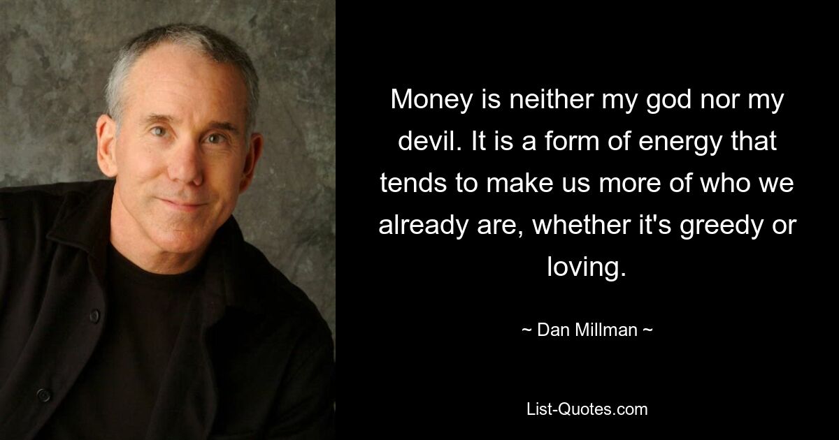 Money is neither my god nor my devil. It is a form of energy that tends to make us more of who we already are, whether it's greedy or loving. — © Dan Millman