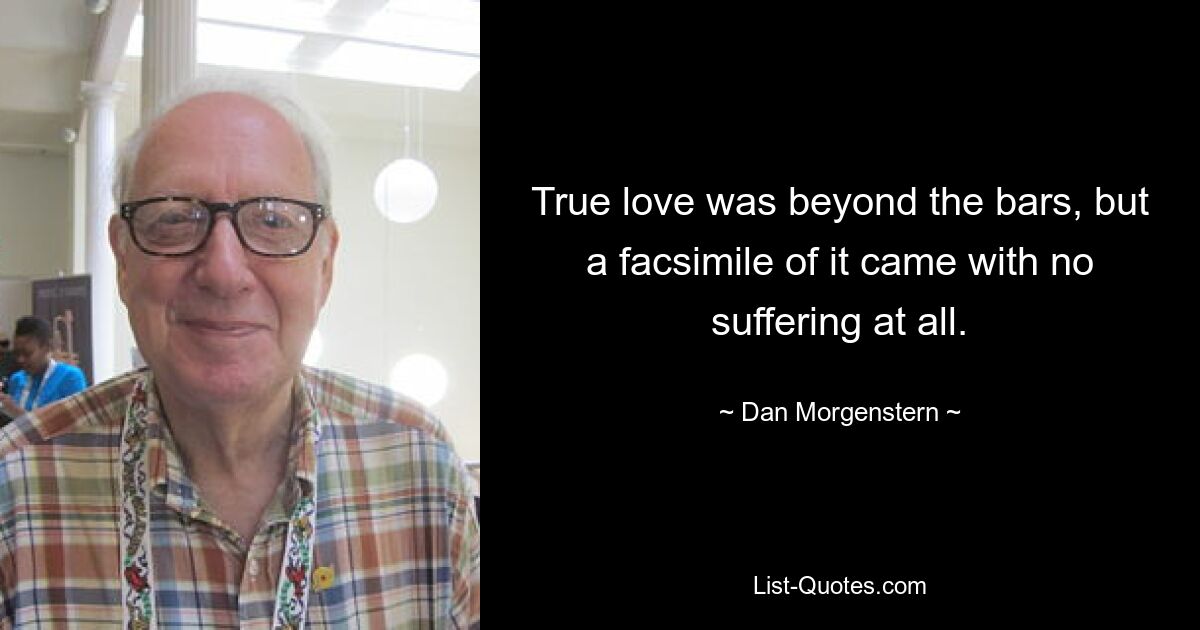 True love was beyond the bars, but a facsimile of it came with no suffering at all. — © Dan Morgenstern