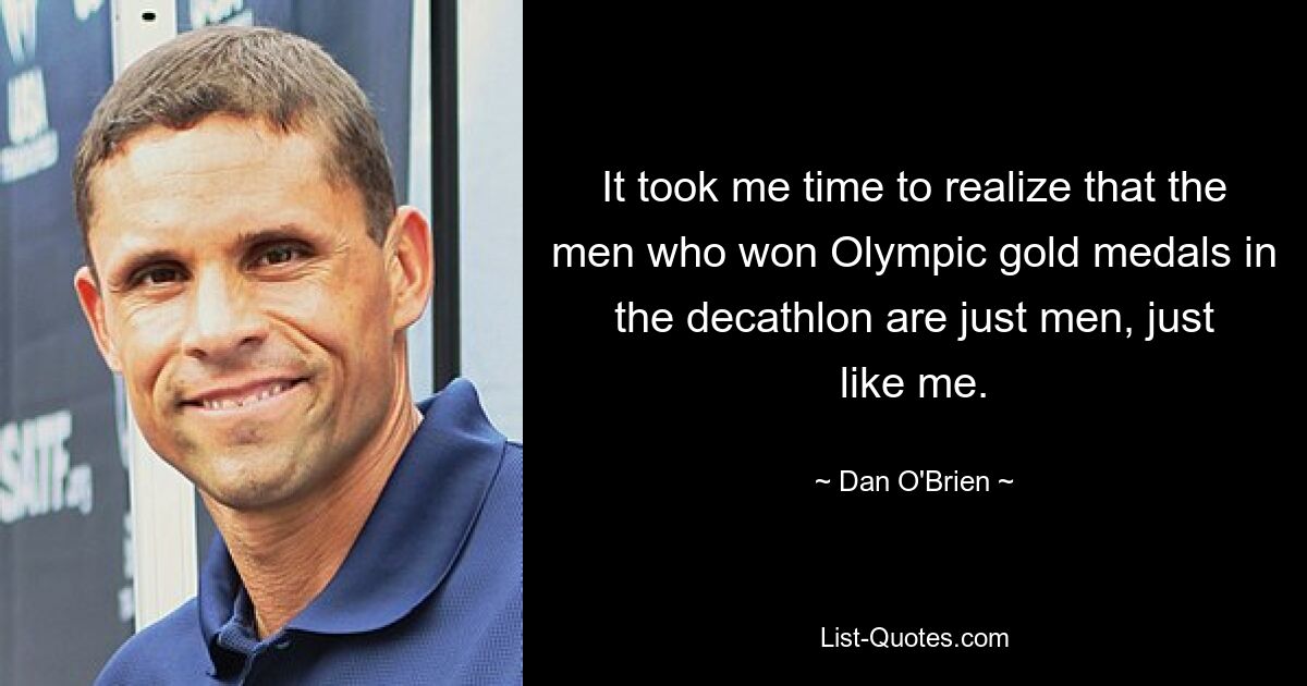 It took me time to realize that the men who won Olympic gold medals in the decathlon are just men, just like me. — © Dan O'Brien