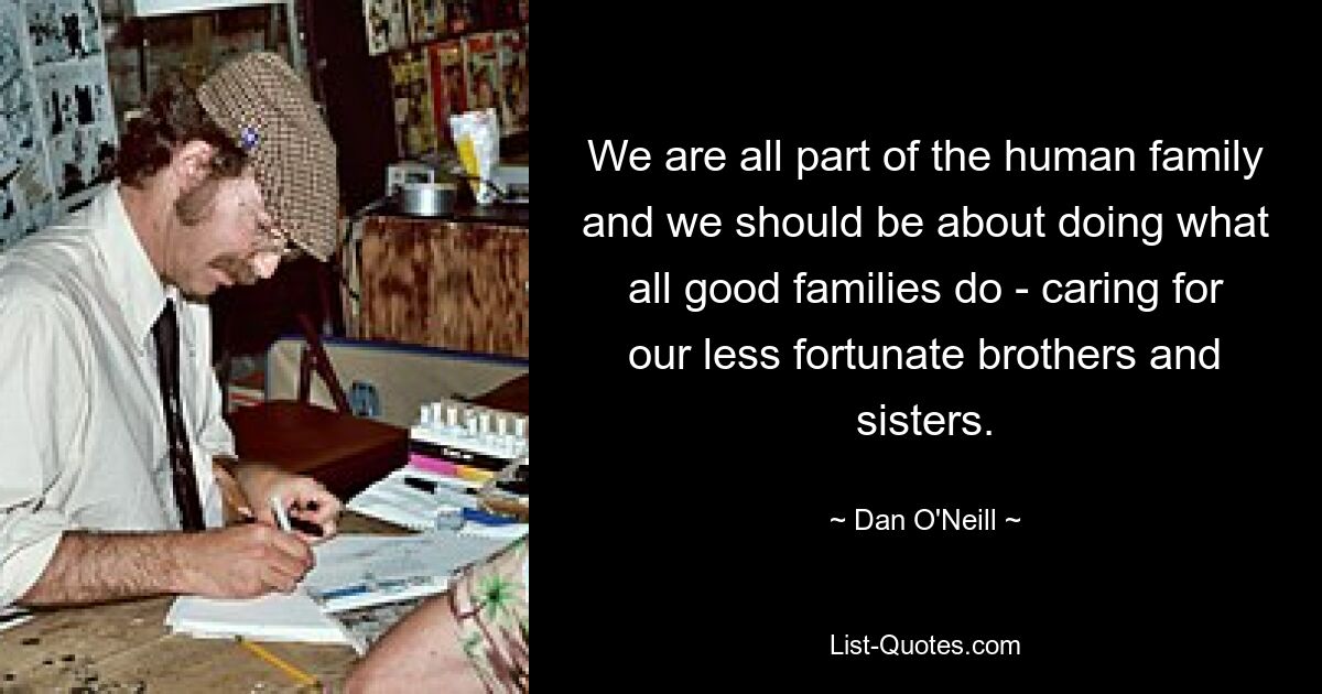 We are all part of the human family and we should be about doing what all good families do - caring for our less fortunate brothers and sisters. — © Dan O'Neill