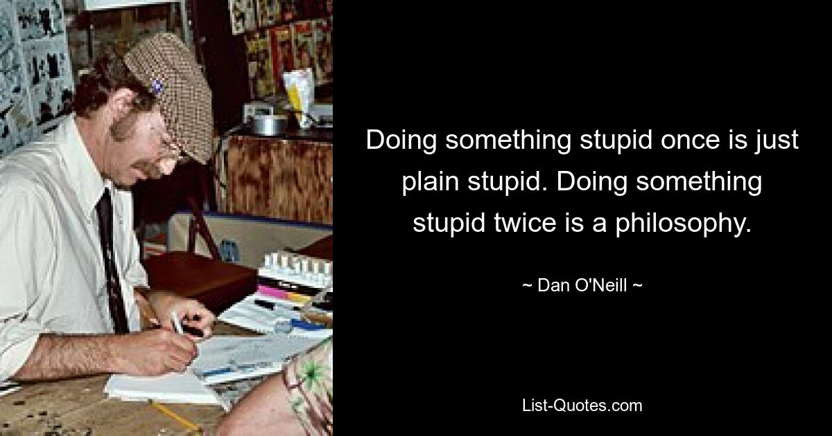 Doing something stupid once is just plain stupid. Doing something stupid twice is a philosophy. — © Dan O'Neill