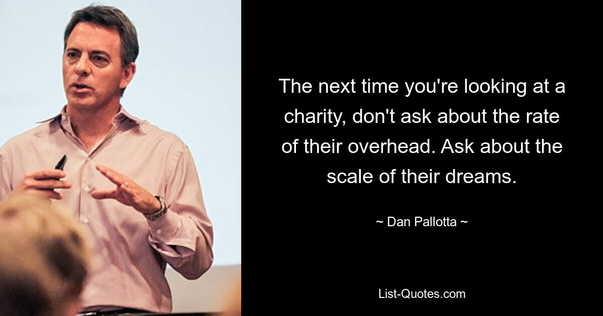 The next time you're looking at a charity, don't ask about the rate of their overhead. Ask about the scale of their dreams. — © Dan Pallotta