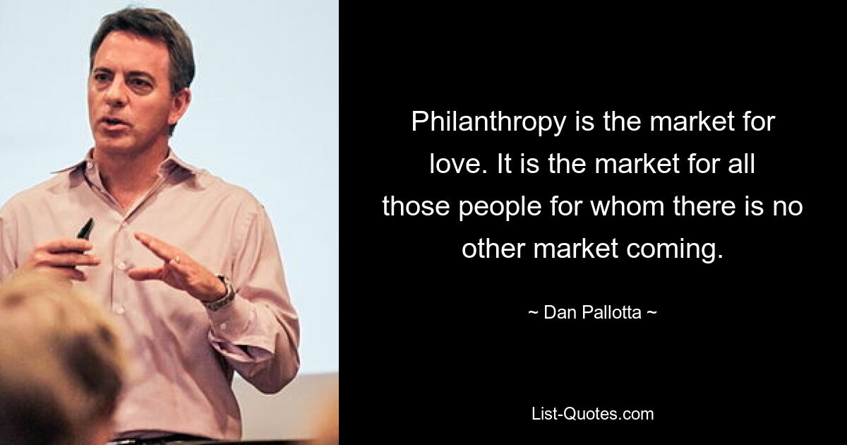 Philanthropie ist der Markt für Liebe. Es ist der Markt für all jene Menschen, für die es keinen anderen Markt gibt. — © Dan Pallotta 